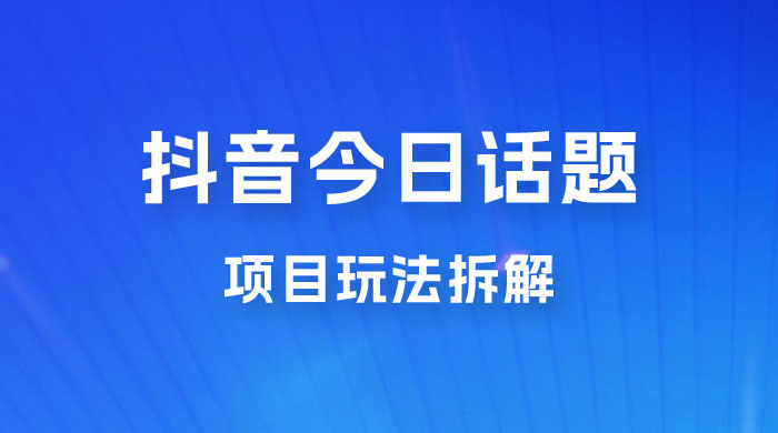 抖音“今日话题”保姆级玩法拆解，抖音很火爆的玩法，六种变现方式助你快速拿到结果 - 项目资源网