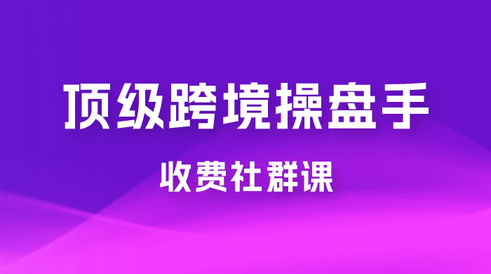 顶级跨境操盘手收费社群课：已累计 100+ 场次，数百小时的干货分享！ - 项目资源网