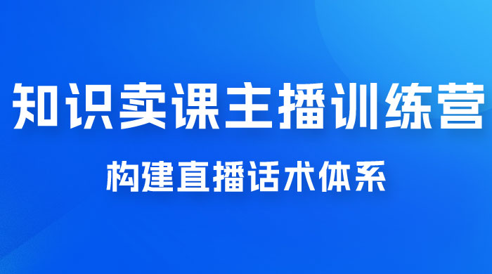 知识卖课主播训练营：找准专属知识产品，打造主播 IP 定位，构建直播话术体系 - 项目资源网